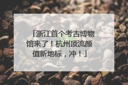浙江首个考古博物馆来了！杭州顶流颜值新地标，冲！